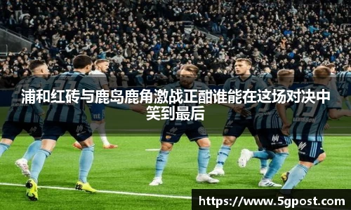 浦和红砖与鹿岛鹿角激战正酣谁能在这场对决中笑到最后